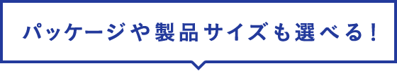 パッケージや製品サイズも選べる！