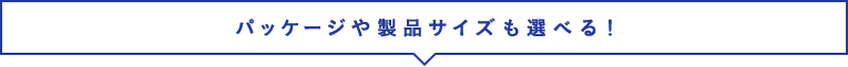 パッケージや製品サイズも選べる！