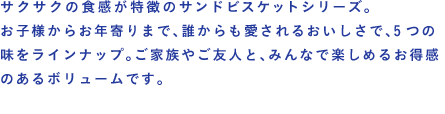 サクサクの食感が特徴のサンドビスケットシリーズ。お子様からお年寄りまで、誰からも愛されるおいしさで、5つの味をラインナップ。ご家族やご友人と、みんなで楽しめるお得感のあるボリュームです。