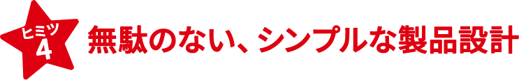 ヒミツ4　無駄のない、シンプルな製品設計