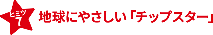ヒミツ7　地球にやさしい「チップスター」