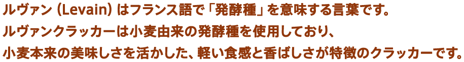 ルヴァン（Levain）はフランス語で「発酵種」を意味する言葉です。ルヴァンクラッカーは小麦由来の発酵種を使用しており、小麦本来の美味しさを活かした、軽い食感と香ばしさが特徴のクラッカーです。
