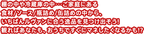 棚の中や冷蔵庫の中･･･ご家庭にある食材/ソース/瓶詰め/缶詰めの中から、いちばんルヴァンに合う逸品を見つけ出そう!観ればあなたも、おうちですぐにマネしたくなるかも!?