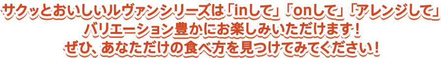 サクッとおいしいルヴァンシリーズは「inして」「onして」「アレンジして」バリエーション豊かにお楽しみいただけます！ぜひ、あなただけの食べ方を見つけてみてください！