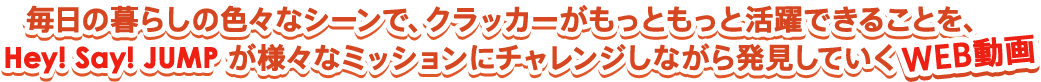 毎日の暮らしの色々なシーンで、クラッカーがもっともっと活躍できることを、Hey! Say! JUMP が様々なミッションにチャレンジしながら証明していくWEB漫画