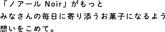 「ノアール Noir」がもっとみなさんの毎日に寄り添うお菓子になるよう想いをこめて