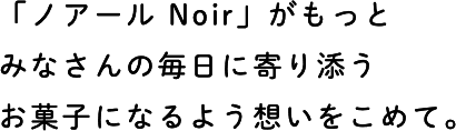 「ノアール Noir」がもっとみなさんの毎日に寄り添うお菓子になるよう想いをこめて