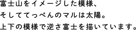 富士山をイメージした模様、そしててっぺんのマルは太陽。上下の模様で逆さ富士を描いています。