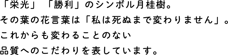 「栄光」 「勝利」のシンボル月桂樹。その葉の花言葉は「私は死ぬまで変わりません」。これからも変わることのない品質へのこだわりを表しています。