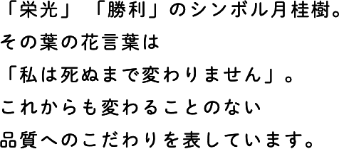 「栄光」 「勝利」のシンボル月桂樹。その葉の花言葉は「私は死ぬまで変わりません」。これからも変わることのない品質へのこだわりを表しています。