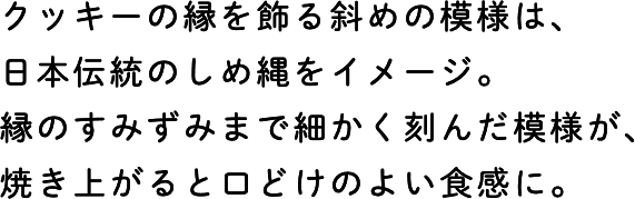 クッキーの縁を飾る斜めの模様は、日本伝統のしめ縄をイメージ。縁のすみずみまで細かく刻んだ模様が、焼き上がると口どけのよい食感に。